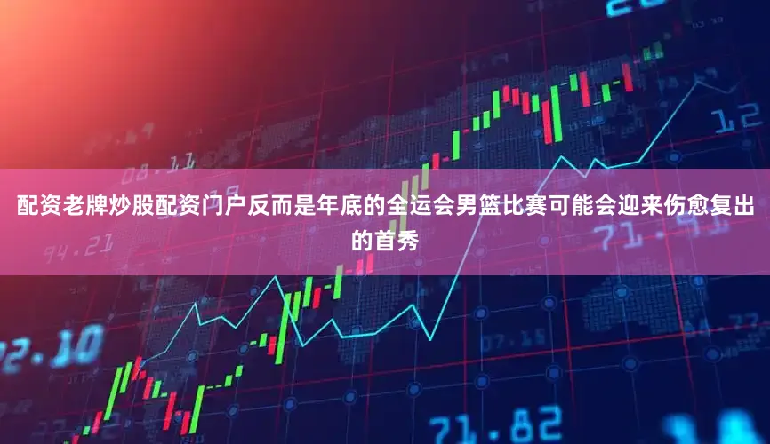 配资老牌炒股配资门户反而是年底的全运会男篮比赛可能会迎来伤愈复出的首秀