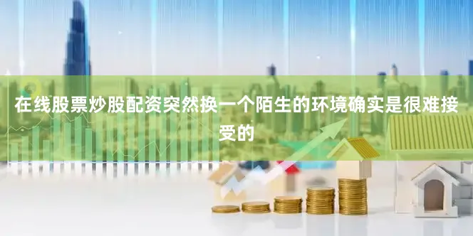 在线股票炒股配资突然换一个陌生的环境确实是很难接受的