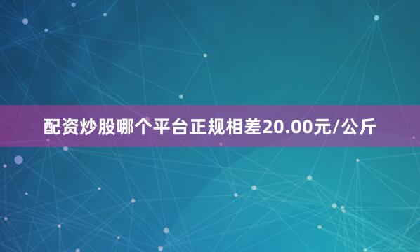 配资炒股哪个平台正规相差20.00元/公斤