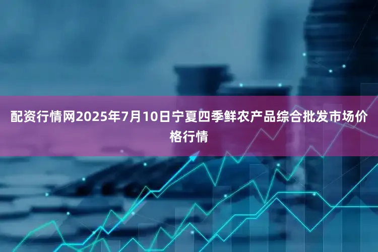 配资行情网2025年7月10日宁夏四季鲜农产品综合批发市场价格行情