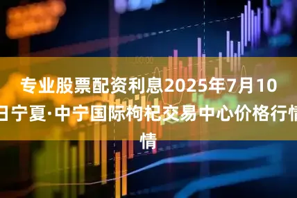 专业股票配资利息2025年7月10日宁夏·中宁国际枸杞交易中心价格行情