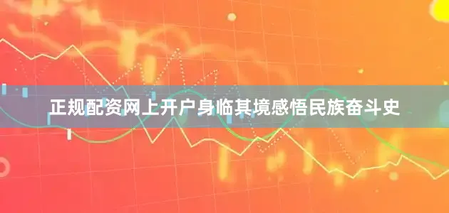 正规配资网上开户身临其境感悟民族奋斗史