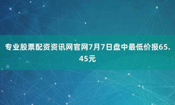 专业股票配资资讯网官网7月7日盘中最低价报65.45元