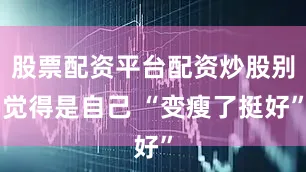股票配资平台配资炒股别觉得是自己 “变瘦了挺好”