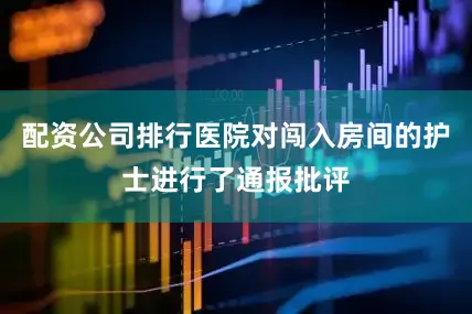 配资公司排行医院对闯入房间的护士进行了通报批评