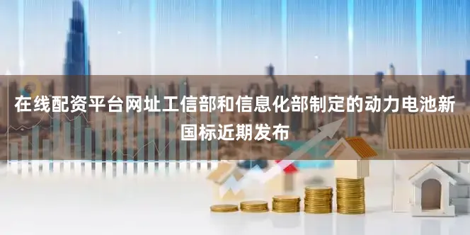 在线配资平台网址工信部和信息化部制定的动力电池新国标近期发布