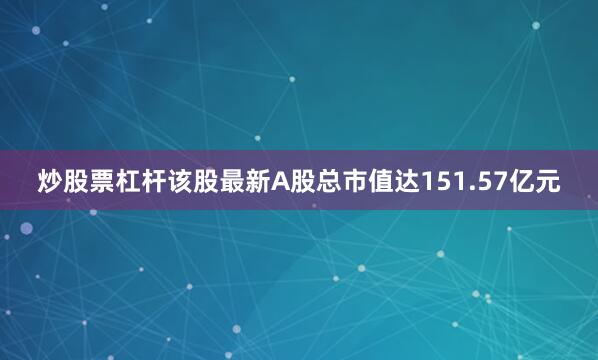 炒股票杠杆该股最新A股总市值达151.57亿元