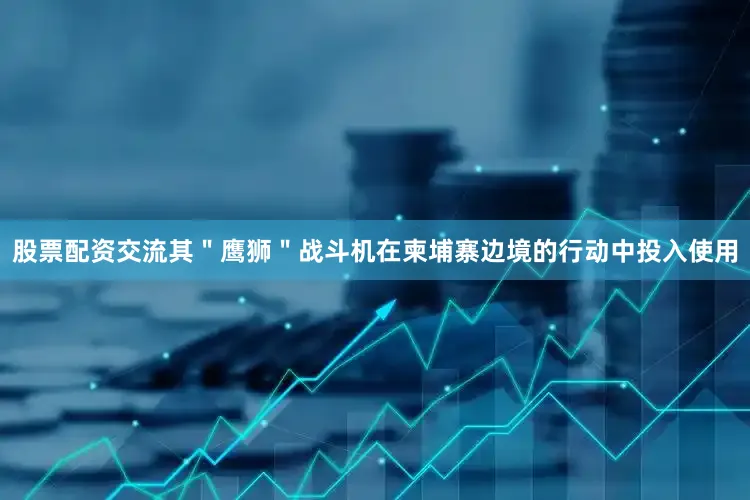 股票配资交流其＂鹰狮＂战斗机在柬埔寨边境的行动中投入使用