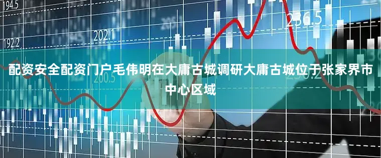 配资安全配资门户毛伟明在大庸古城调研大庸古城位于张家界市中心区域