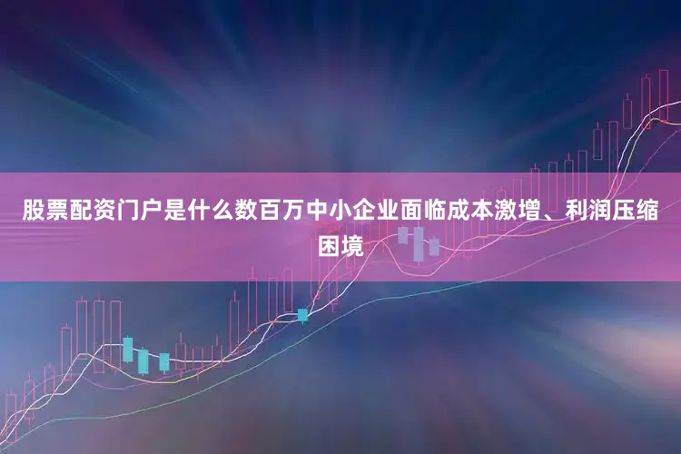 股票配资门户是什么数百万中小企业面临成本激增、利润压缩困境