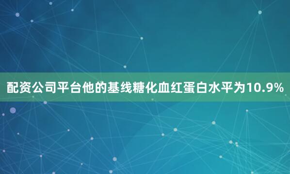 配资公司平台他的基线糖化血红蛋白水平为10.9%
