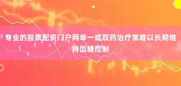 专业的股票配资门户网单一或双药治疗常难以长期维持血糖控制