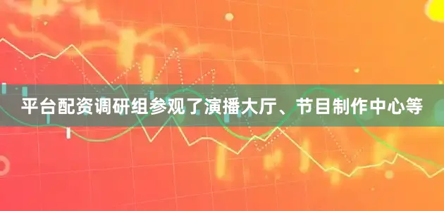 平台配资调研组参观了演播大厅、节目制作中心等