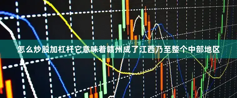 怎么炒股加杠杆它意味着赣州成了江西乃至整个中部地区