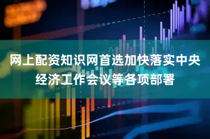 网上配资知识网首选加快落实中央经济工作会议等各项部署