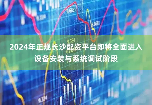 2024年正规长沙配资平台即将全面进入设备安装与系统调试阶段
