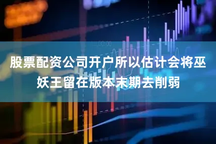 股票配资公司开户所以估计会将巫妖王留在版本末期去削弱